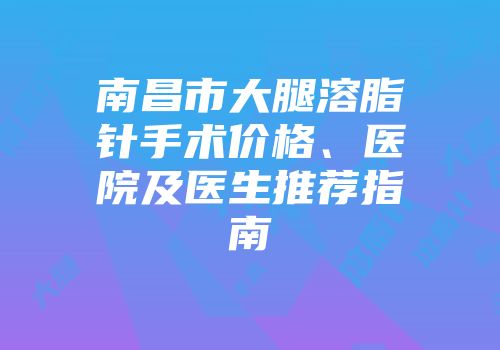 南昌市大腿溶脂针手术价格、医院及医生推荐指南