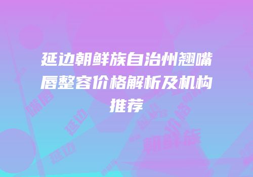 延边朝鲜族自治州翘嘴唇整容价格解析及机构推荐