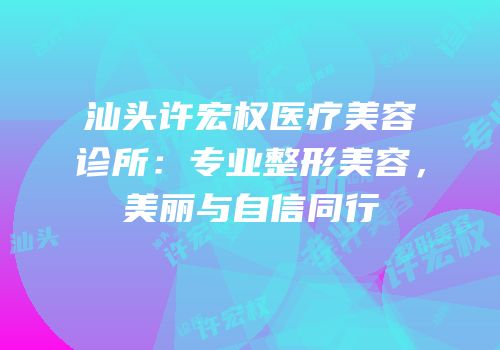 汕头许宏权医疗美容诊所：专业整形美容，美丽与自信同行