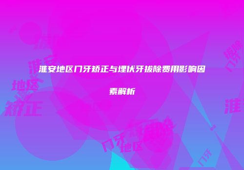 淮安地区门牙矫正与埋伏牙拔除费用影响因素解析