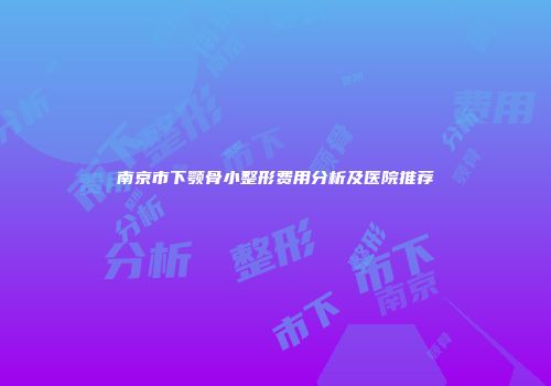 南京市下颚骨小整形费用分析及医院推荐