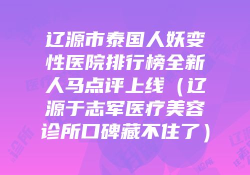 辽源市泰国人妖变性医院排行榜全新人马点评上线（辽源于志军医疗美容诊所口碑藏不住了）
