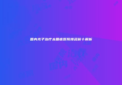 国内光子治疗太田痣医院排名前十解析