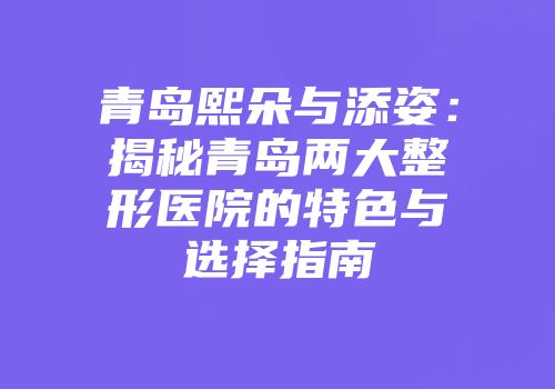 青岛熙朵与添姿：揭秘青岛两大整形医院的特色与选择指南