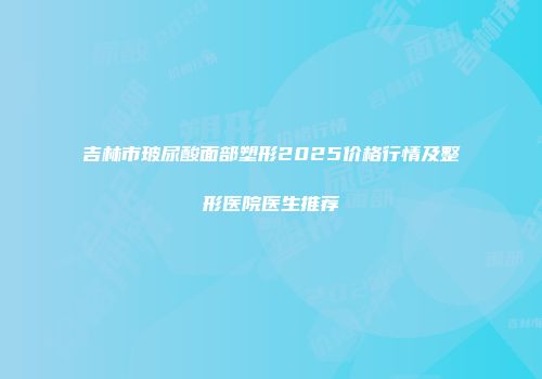 吉林市玻尿酸面部塑形2025价格行情及整形医院医生推荐