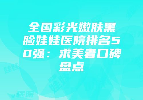 全国彩光嫩肤黑脸娃娃医院排名50强：求美者口碑盘点