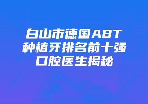 白山市德国ABT种植牙排名前十强口腔医生揭秘
