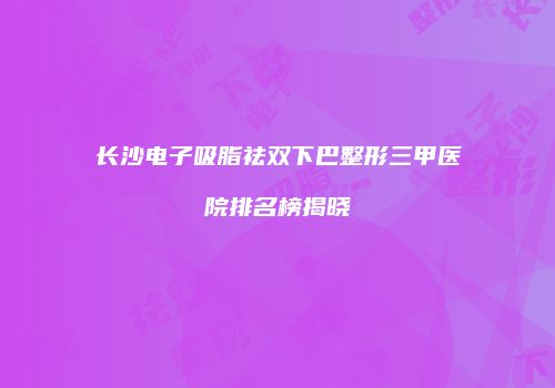 长沙电子吸脂祛双下巴整形三甲医院排名榜揭晓