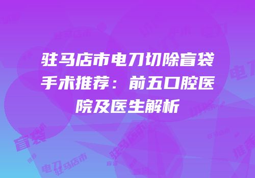 驻马店市电刀切除盲袋手术推荐：前五口腔医院及医生解析