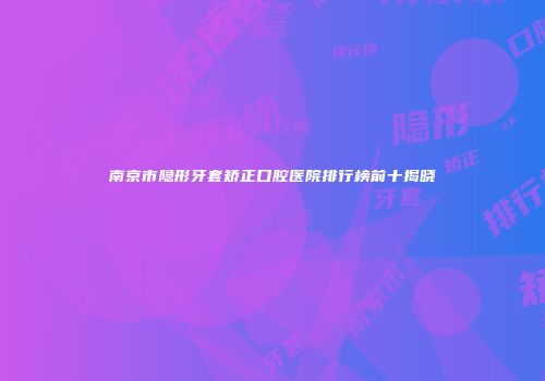 南京市隐形牙套矫正口腔医院排行榜前十揭晓