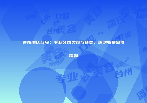 台州潘氏口腔：专业牙齿美容与修复，透明收费赢得信赖