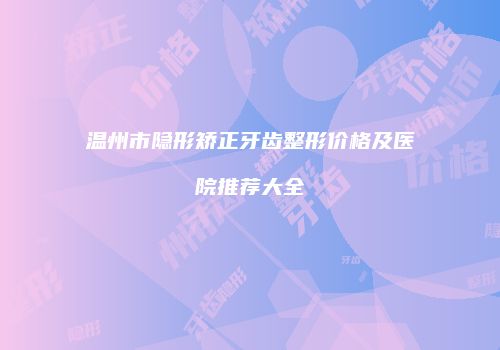 温州市隐形矫正牙齿整形价格及医院推荐大全