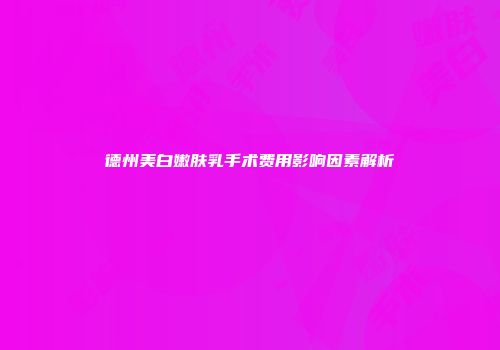 德州美白嫩肤乳手术费用影响因素解析