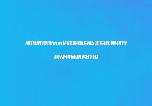 威海市澳洲mmV胶原蛋白肽美白医院排行榜及特色机构介绍