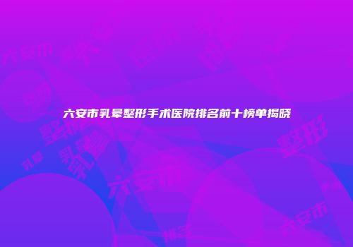 六安市乳晕整形手术医院排名前十榜单揭晓