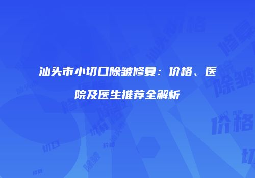 汕头市小切口除皱修复：价格、医院及医生推荐全解析