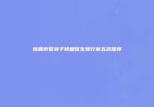 抚顺市整鼻子修复医生排行前五名推荐