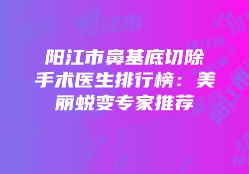 阳江市鼻基底切除手术医生排行榜：美丽蜕变专家推荐