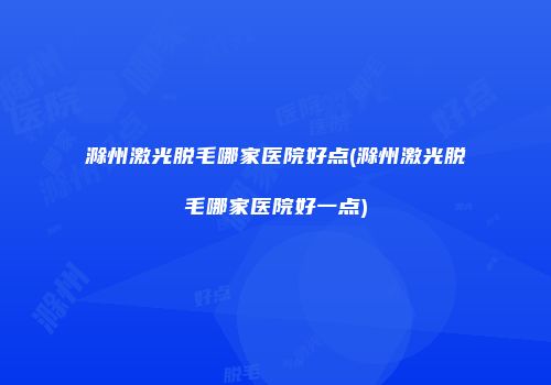 滁州激光脱毛哪家医院好点(滁州激光脱毛哪家医院好一点)
