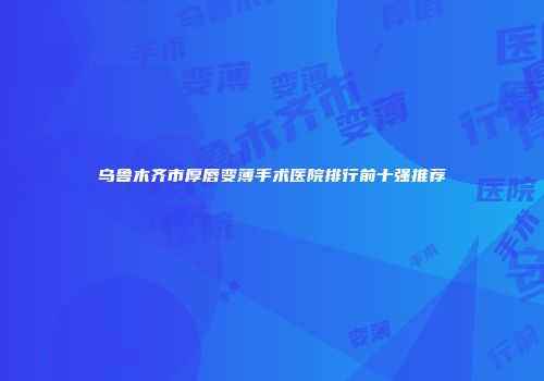 乌鲁木齐市厚唇变薄手术医院排行前十强推荐