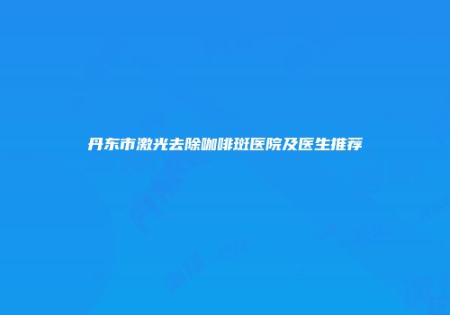 丹东市激光去除咖啡斑医院及医生推荐