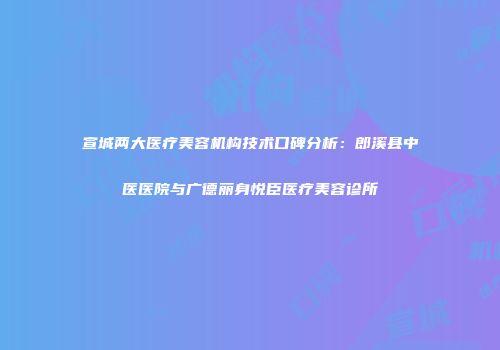 宣城两大医疗美容机构技术口碑分析：郎溪县中医医院与广德丽身悦臣医疗美容诊所