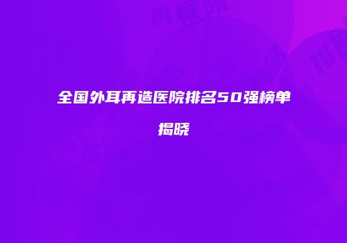 全国外耳再造医院排名50强榜单揭晓