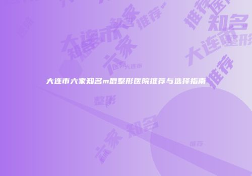 大连市六家知名m唇整形医院推荐与选择指南