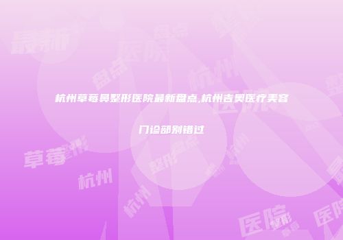 杭州草莓鼻整形医院最新盘点,杭州吉奥医疗美容门诊部别错过