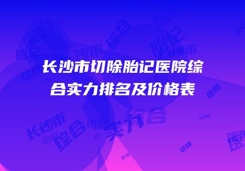 长沙市切除胎记医院综合实力排名及价格表