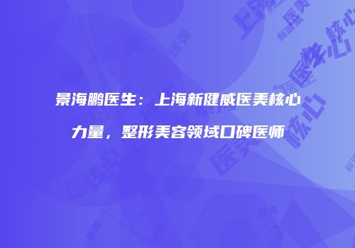 景海鹏医生：上海新健威医美核心力量，整形美容领域口碑医师