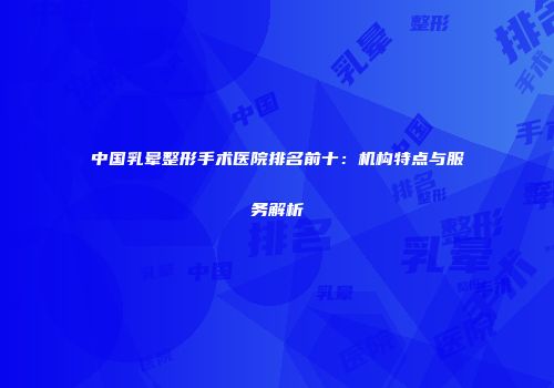 中国乳晕整形手术医院排名前十：机构特点与服务解析