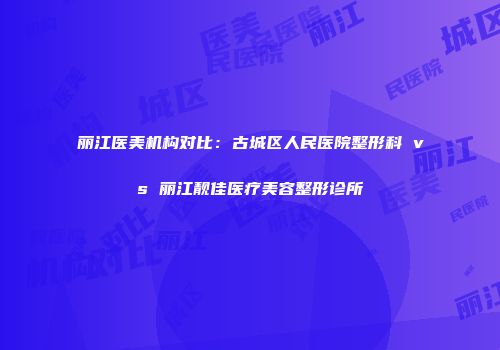 丽江医美机构对比：古城区人民医院整形科 vs 丽江靓佳医疗美容整形诊所