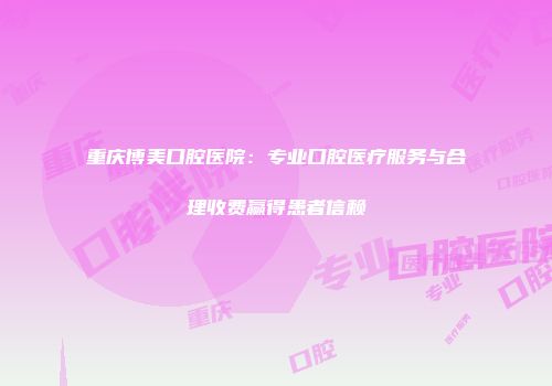 重庆博美口腔医院：专业口腔医疗服务与合理收费赢得患者信赖