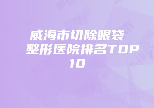 威海市切除眼袋整形医院排名TOP10