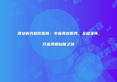 西安时光整形医院：专业美容服务，全程关怀，打造美丽自信之旅