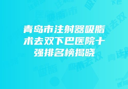 青岛市注射器吸脂术去双下巴医院十强排名榜揭晓