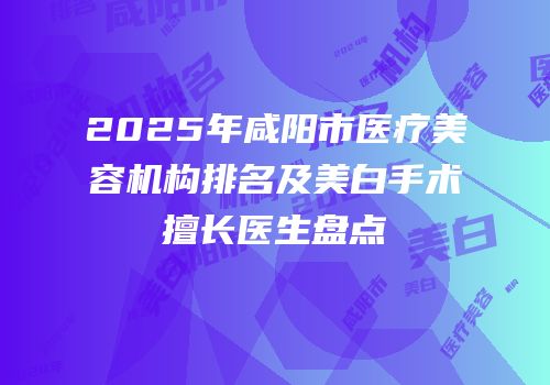 2025年咸阳市医疗美容机构排名及美白手术擅长医生盘点