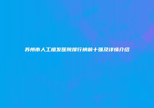 苏州市人工植发医院排行榜前十强及详情介绍
