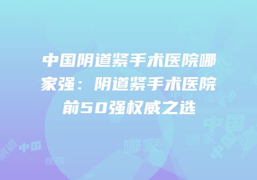 中国阴道紧手术医院哪家强：阴道紧手术医院前50强权威之选
