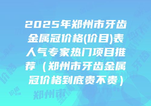 2025年郑州市牙齿金属冠价格(价目)表人气专家热门项目推荐（郑州市牙齿金属冠价格到底贵不贵）