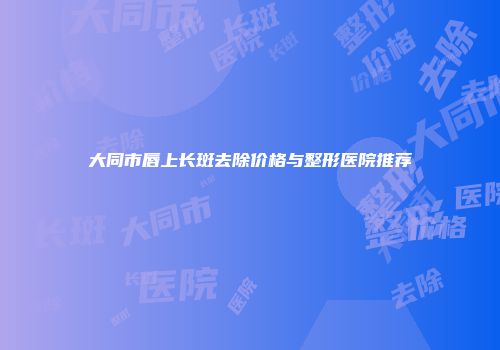 大同市唇上长斑去除价格与整形医院推荐