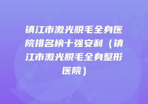 镇江市激光脱毛全身医院排名榜十强安利（镇江市激光脱毛全身整形医院）