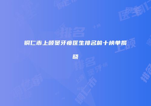 铜仁市上颌窦牙瘘医生排名前十榜单揭晓