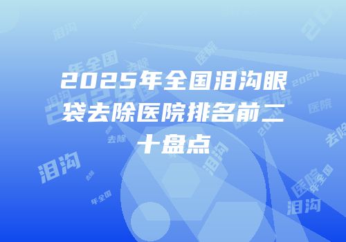 2025年全国泪沟眼袋去除医院排名前二十盘点