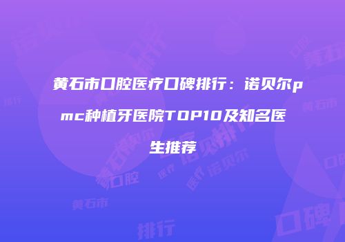 黄石市口腔医疗口碑排行：诺贝尔pmc种植牙医院TOP10及知名医生推荐