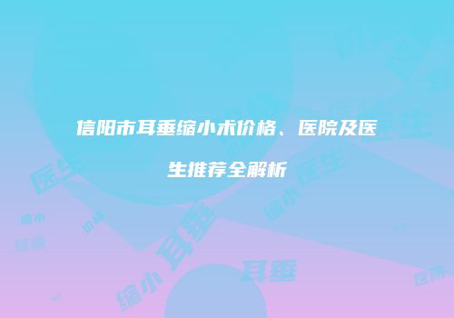 信阳市耳垂缩小术价格、医院及医生推荐全解析