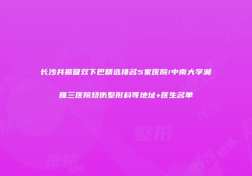 长沙共振吸双下巴精选排名5家医院!中南大学湘雅三医院烧伤整形科等地址+医生名单