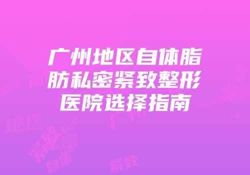 广州地区自体脂肪私密紧致整形医院选择指南