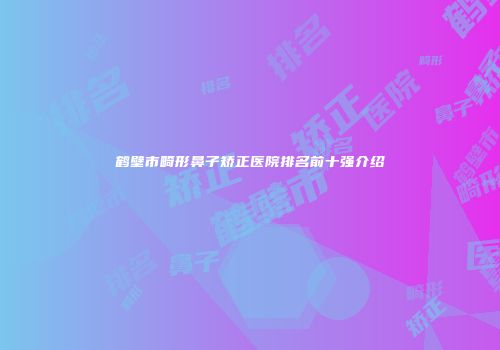 鹤壁市畸形鼻子矫正医院排名前十强介绍